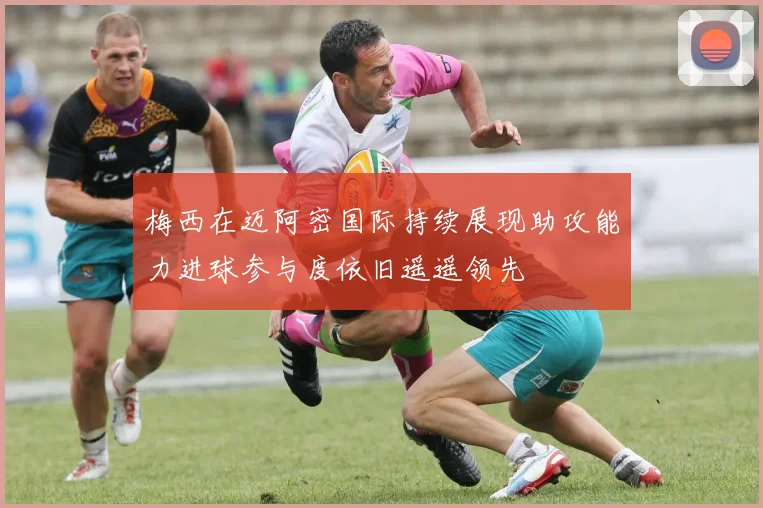 梅西在迈阿密国际持续展现助攻能力进球参与度依旧遥遥领先