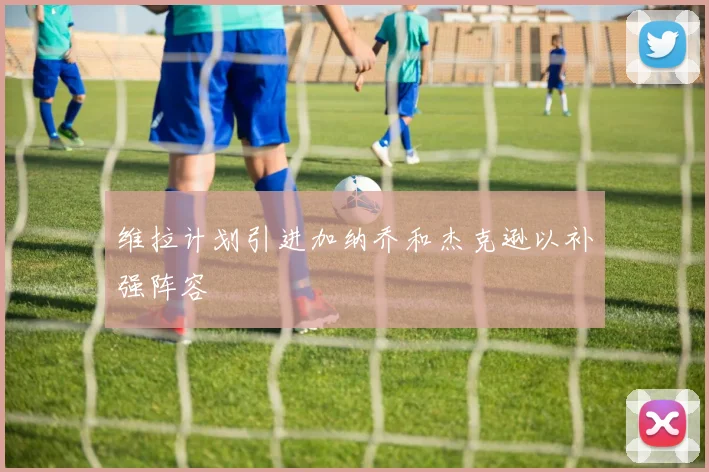 维拉计划引进加纳乔和杰克逊以补强阵容